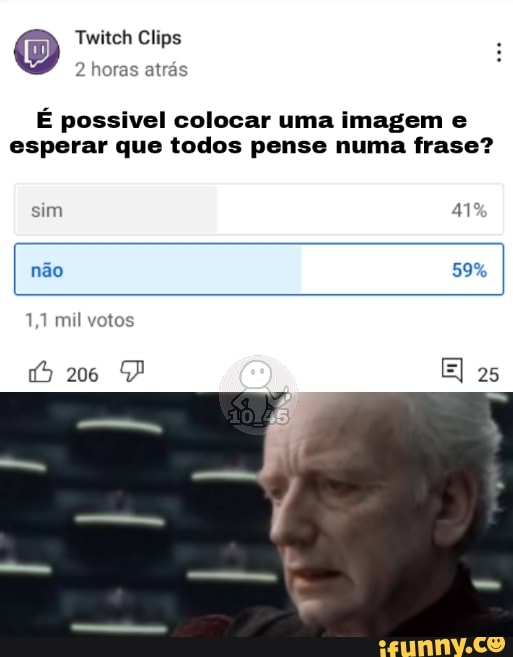 O Twitch horas Clips atrás
2 horas atrás
É possivel colocar uma imagem e esperar que todos pense numa frase?
sim "1
não 59%
1,1 mil votos
206 El 25