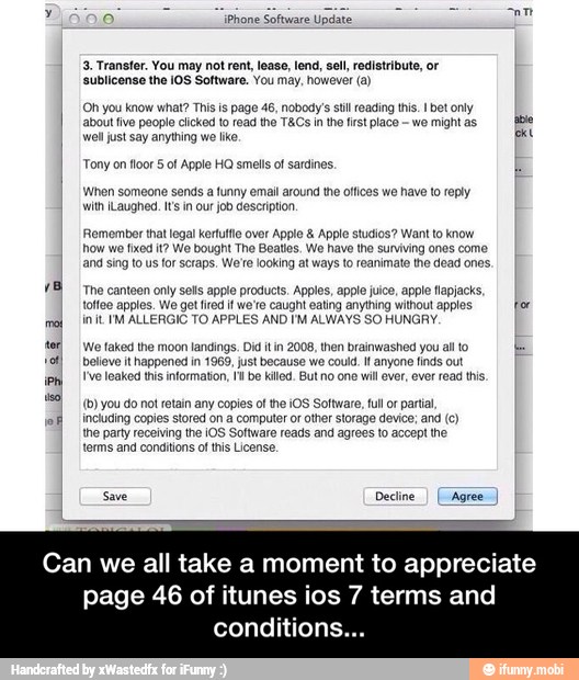 o iPhone
Software
Update
o
3. Transfer. You may not rent, lease, lend, sell, redistribute, or
'sublicense the IOS Software. You may, however (a)
(Oh you know what? This is page 46, nobody's stil reading this. bet only
about five people clicked to read the T&Cs in the frst place-we might as
BB
well just say anything we lke pa
Tony on floor § of Apple HO smells of sardines.
When someone sends a funny email around the offices we have to reply
with iLaughed. I's in our job description
Remember that legal kerfutle over Apple Apple studios? Want to know
how we fixed it? We bought The Beatles. We have the surviving ones come
and sing to us
for scraps, We're looking at ways to reanimate the dead ones.
The canteen only sells apple products. Apples, apple juice, apple tlapjacks,
toffee apples. We get fred if we'e caught eating anything without apples for
init. IM ALLERGIC TO APPLES AND I'M ALWAYS SO HUNGRY.
\We faked the moon landings. Did it in 2008, then brainwashed you alto
believe it happened in 1969, just because we could. anyone finds out
{ve leaked ths information, It be kiled. But no one will ever, ever read this,
(0) you do not retain any copies of he ¡OS Software, ful or partial,
including copies stored on a computer or other storage device; and (c)
the party receiving the iOS Software reads and agrees to accept the
terms and conditions ofthis License.
Save Decline
I
(Agree)
Can we all take a moment to appreciate
46 of itunes ios 7 terms and - Can we all take a moment to appreciate page 46 of itunes ios 7 terms and conditions...