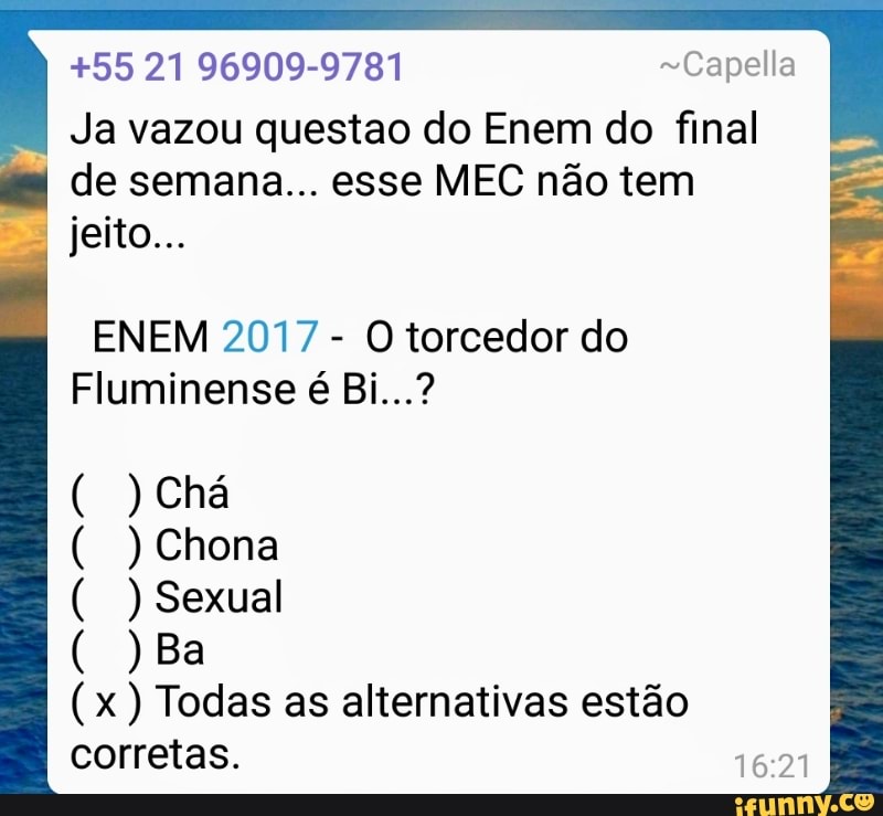 +55 21 96909-9781 ~Capella
Ja vazou questao do Enem do final
de semana... esse MEC não tem
ENEM 2017
O torcedor do
Fluminense é Bi...?
Sexual
Neca
(x) Todas as alternativas estão
corretas.
16:21