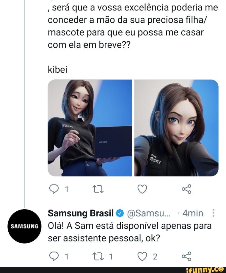 , Será que a vossa excelência poderia me conceder a mão da sua preciosa filha/ mascote para que eu possa me casar com ela em breve??
kibei
Samsung Brasil Samsu 4min
Olá! A Sam está disponível apenas para ser assistente pessoal, ok?