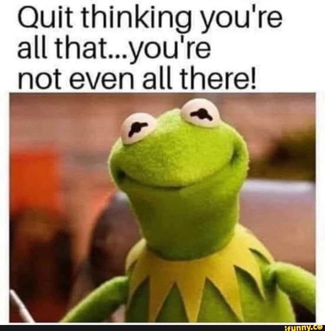 Quit thinking you're
all that...you're
not even all there!
