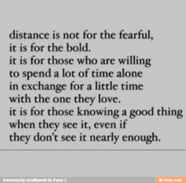 distance is not
for the fearful,
it is for the bold.
it is for those who are
willing
to spend
a lot of time alone
in exchange for a
little time
with the one they love.
it is for those knowing a
good thing
when they see it, even
if
they don't see it nearly enough.