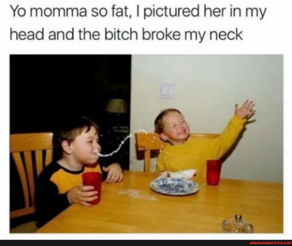 Yo momma so fat, I pictured her in my head and the bitch broke my neck