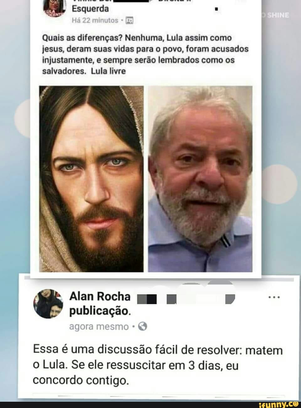 Quais as diferenças? Nenhuma, Lula assim como
jesus, deram suas vidas para o povo, foram acusados
injustamente, e sempre serão lembrados como os
salvadores. Lula livre
Essa é uma discussão fácil de resolver: matem
o Lula. Se ele ressuscitar em 3 dias, eu
concordo contigo.