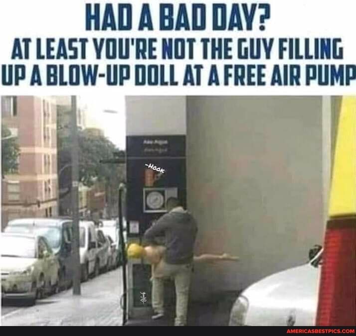 HAD A BAD DAY?
AT LEAST YOU'RE NOT THE GUY FILLING UP ABLOW-UP DOLL AT A FREE AIR PUMP