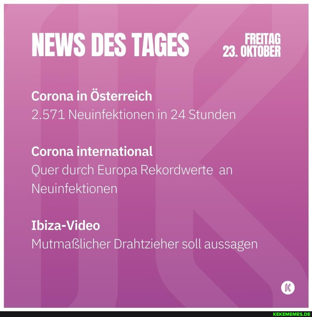 NEWS DES TAGES
Corona in Österreich
2.571 Neuinfektionen in 24 Stunden
Corona international
Quer durch Europa Rekordwerte an
Neui ionen
Ibiza-Video
Mutmaßlicher Drahtzieher soll aussagen
