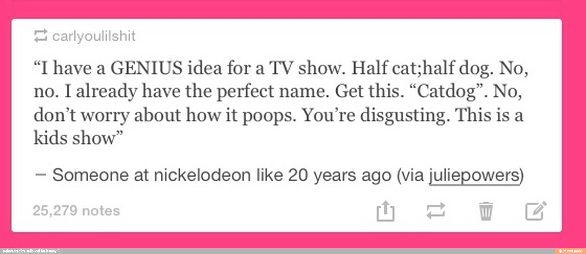 = carlyoulilshit
"I have a GENIUS idea for a TV show. Half cat;half dog. No,
no. I already have the perfect name. Get this. "Catdog". No,
don't worry about how it poops. You're disgusting. This is a
kids show"
Someone at nickelodeon like 20 years ago (via juliepowers)