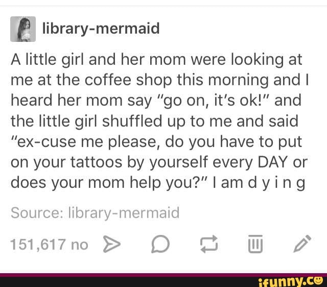 E library-mermaid
A little girl and her mom were looking at
me at the coffee shop this morning and I
heard her mom say "go on, it's ok!” and
the little girl shuffled up to me and said
"eX-cuse me please, do you have to put
on your tattoos by yourself every DAY or
does your mom help you?" I am d y i n 9
