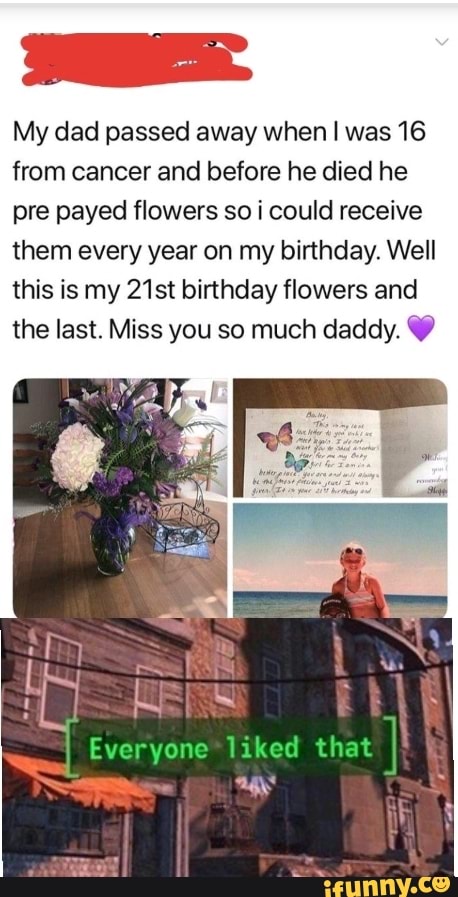 My dad passed away when was 16 from cancer and before he died he pre payed flowers so i could receive them every year on my birthday. Well this is my 21st birthday flowers and the last. Miss you so much daddy.