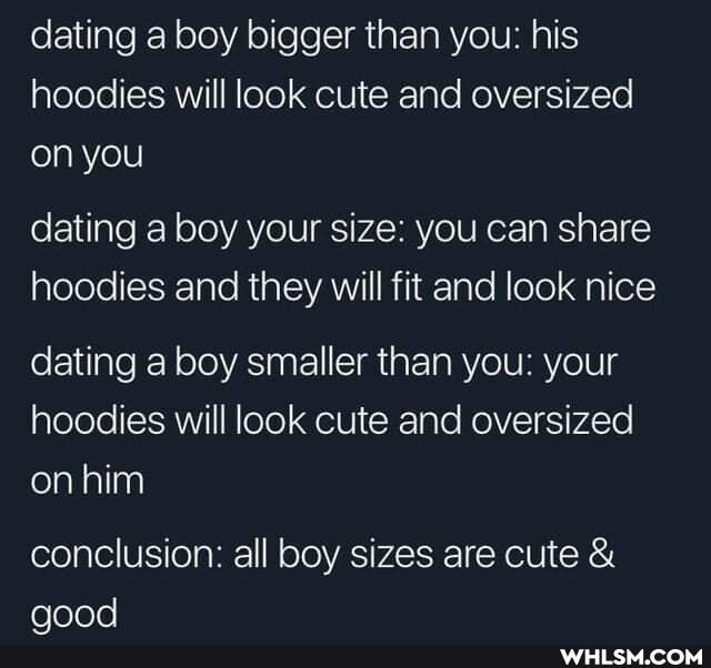 dating a boy bigger than you: his hoodies will look cute and oversized on you
dating a boy your size: you can share hoodies and they will fit and look nice
dating a boy smaller than you: your hoodies will look cute and oversized on him
conclusion: all boy sizes are cute &