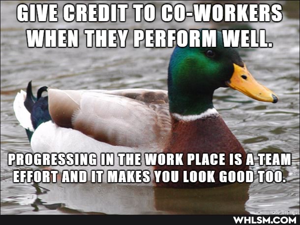 GIVE CREDIT TO WORKER'S)
WHEN THEY PERFORM WELL.
PROGRESSING IN THE WORK PLACE IS A TEAM EFFORT AND IT MAKES YOU LOOK GOOD TOO.