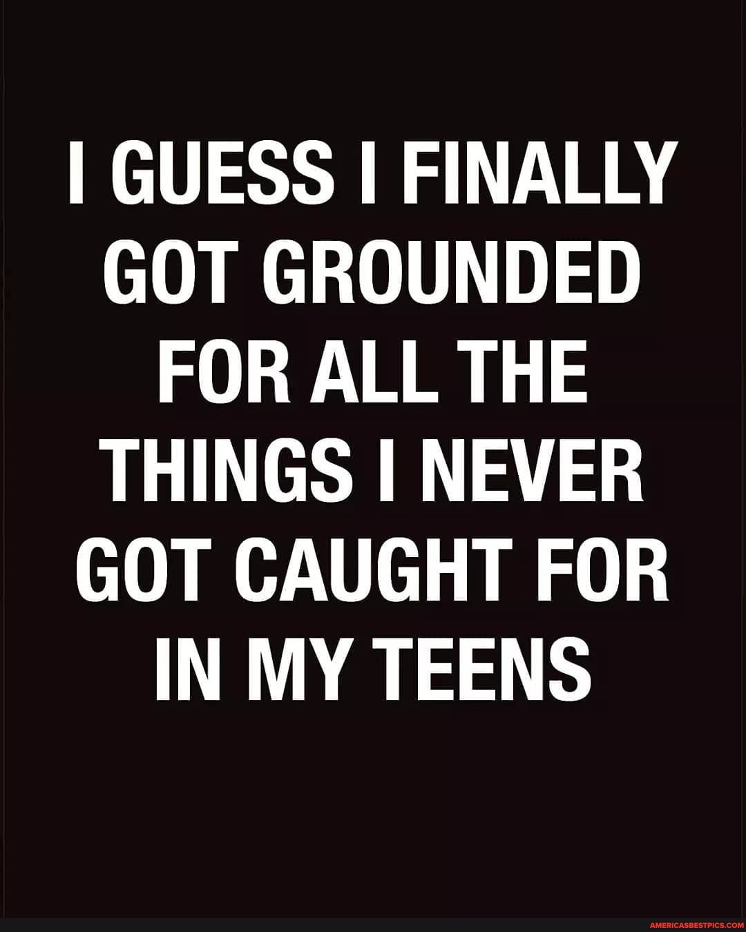 I GUESS I FINALLY GOT GROUNDED FOR ALL THE THINGS I NEVER GOT CAUGHT FOR IN MY TEENS