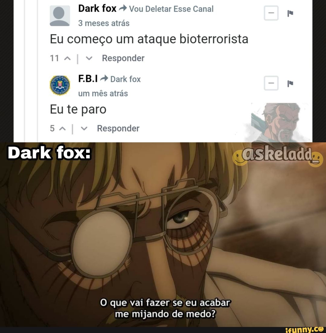Dark fox > Vou Deletar Esse Canal am. 3 meses atrás
Eu começo um ataque bioterrorista
11 4 I " Responder
F.B.I Dark fox um mês atrás
Eu te paro
I " Responder
Dark fox:
O que vai fazer se eu acabar, me mijando de medo?