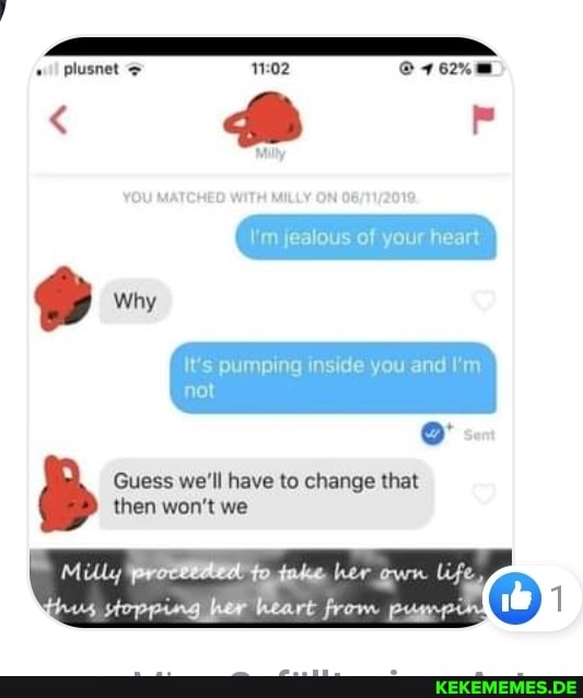plusnet
\'m jealous of your heart
It's pumping inside you and I'm not
Guess we'll have to change that
Milly to her life
then won't we