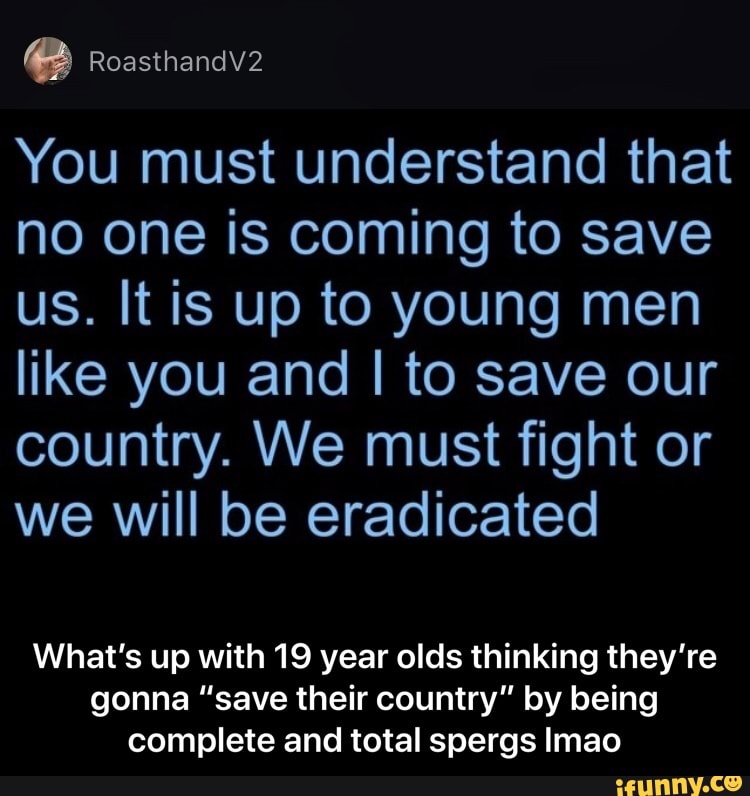 You must understand that
no one is coming to save
us. It is up to young men
like you and I to save our
country. We must fight or
we will be eradicated
What's up with 19 year olds thinking they're
gonna "save their country" by being
complete and total spergs Imao - What’s up with 19 year olds thinking they’re gonna “save their country” by being complete and total spergs lmao