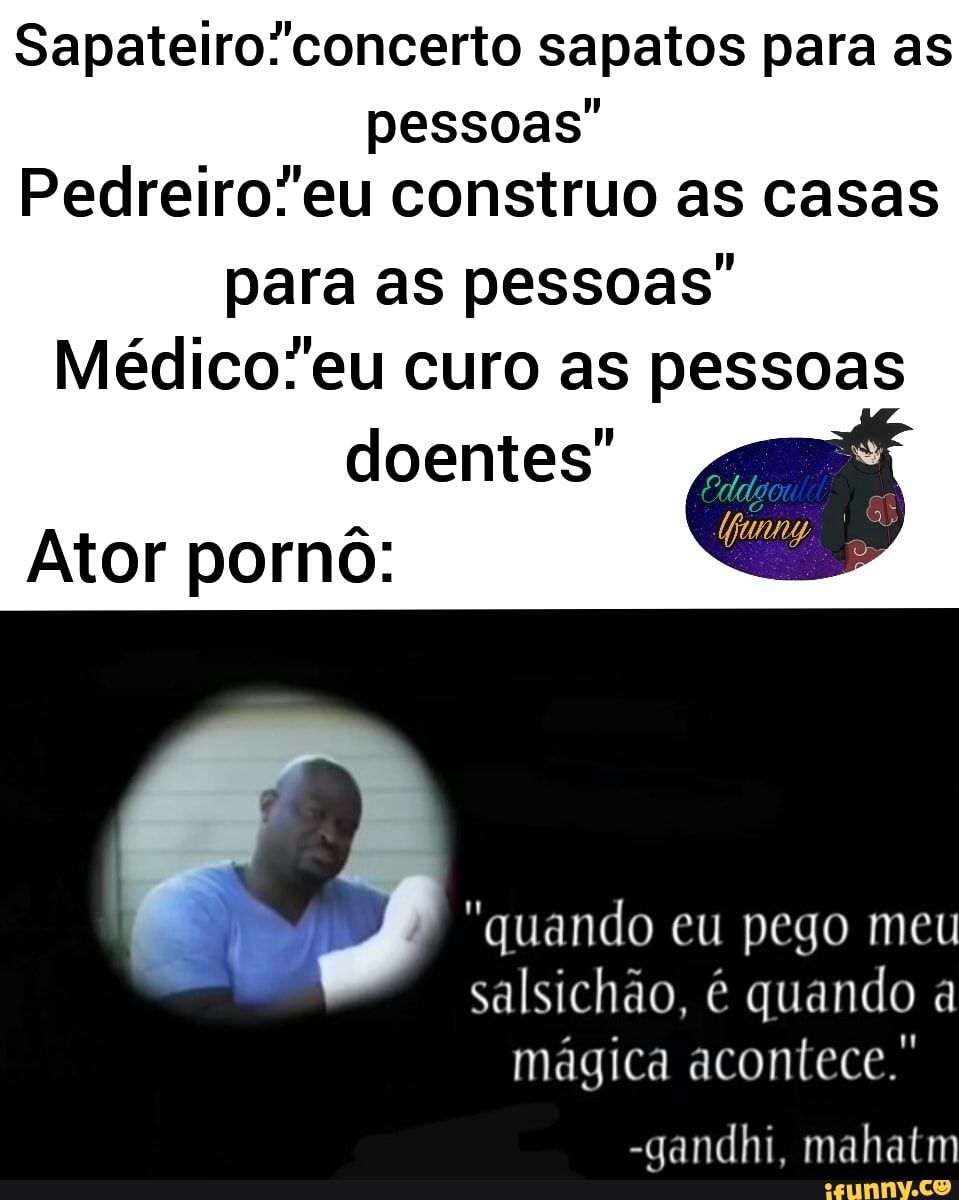 sapatos para as pessoas"
Pedreiro''eu construo as casas
para as pessoas"
curo as pessoas doentes"
Ator pornô:
"quando eu pego meu salsichão, é quando a mágica acontece.'
-gandhi, mahatm