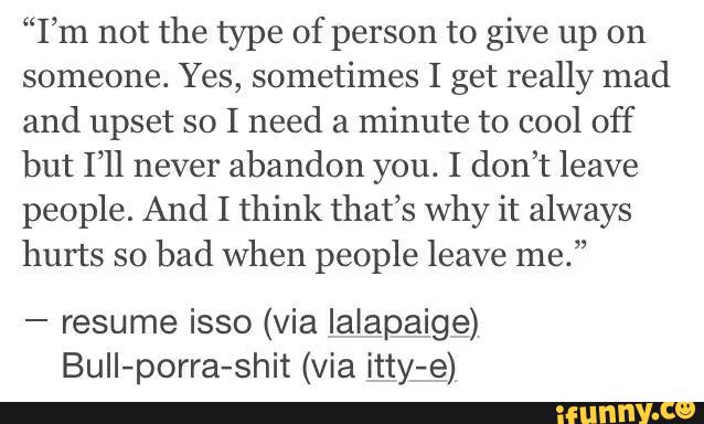 “I’m not the type of person to give up on
someone. Yes, sometimes I get really mad
and upset so I need a
minute to cool off
but I’ll never
abandon you. I don’t leave
people. And I think that’s why it always
hurts so
bad when people leave me.”
-
resume isso (via Ialapaige)
BuII-porra-shit (via itty-e)