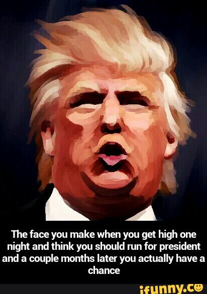 1112 face you make when you gel high one
night and think you should run for president
and a couple months later you actualiy have a
chance - The face you make when you get high one night and think you should run for president and a couple months later you actually have a chance