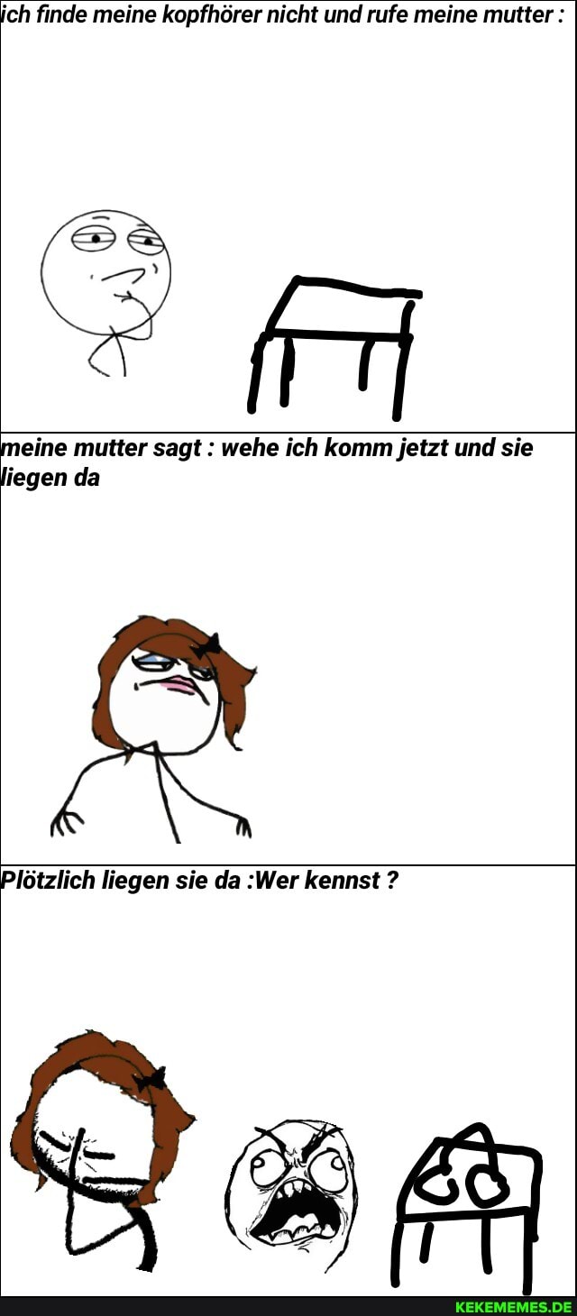 ich finde meine kopfhörer nicht und rufe meine mutter :
meine mutter sagt : wehe ich komm jetzt und sie liegen da
Plötzlich liegen sie da :Wer kennst ?