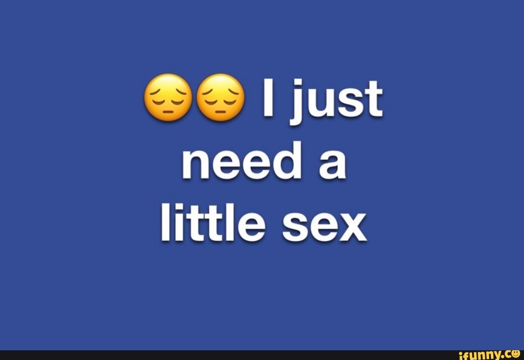 I just need a little sex - iFunny