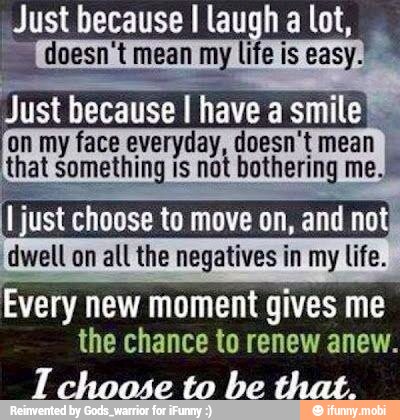 doesn't mean my life is easy.
Just because I have a smile
on my face everyday, doesn't mean I
that something is not bothering me.
I just choose to move on,
and no
dwell on all the negatives in my life.
Every new moment gives me
the chance to renew anew.
IT choose to be that.