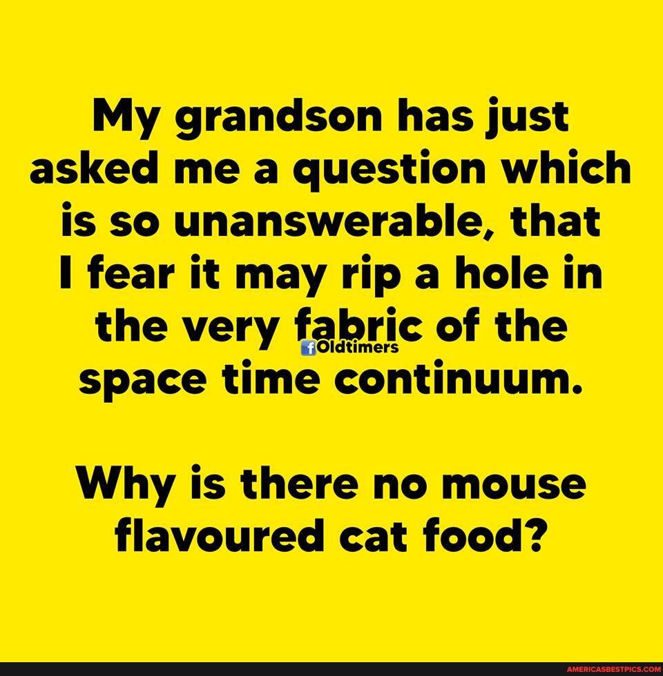 My grandson has just asked me a question which is so unanswerable, that fear it may rip a hole in the very fabric of the
Oldtim
space time continuum.
Why is there no mouse flavoured cat food?