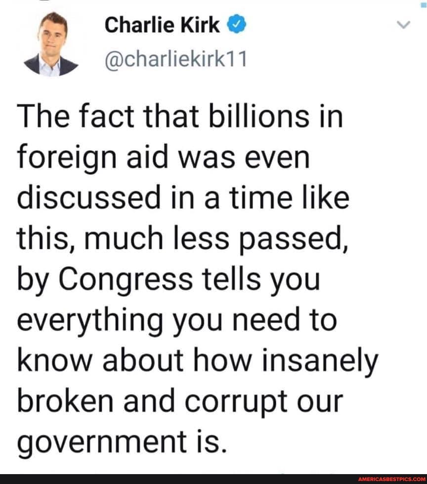 Charlie Kirk @
@charliekirk11
The fact that billions in foreign aid was even discussed in a time like this, much less passed, by Congress tells you everything you need to know about how insanely broken and corrupt our government is.