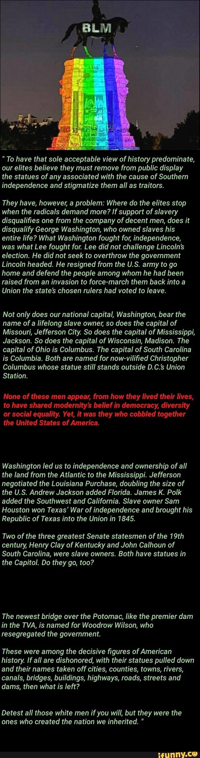 "To have that sole acceptable view of history predominate,
our elites believe they must remove from public display
the statues of any associated with the cause of Southern
independence and stigmatize them all as traitors.
They have, however, a problem: Where do the elites stop
when the radicals demand more? If support of slavery
disqualifies one from the company of decent men, does it
disqualify George Washington, who owned slaves his
entire life? What Washington fought for, independence,
was what Lee fought for. Lee did not challenge Lincoln's
election. He did not seek to overthrow the government
Lincoln headed. He resigned from the U.S. army to go
home and defend the people among whom he had been
raised from an invasion to force-march them back into a
Union the state's chosen rulers had voted to leave.
Not only does our national capital, Washington, bear the
name of a lifelong slave owner, so does the capital of
Missouri, Jefferson City. So does the capital of Mississippi,
Jackson. So does the capital of Wisconsin, Madison. The
capital of Ohio is Columbus. The capital of South Carolina
is Columbia. Both are named for now-vilified Christopher
Columbus whose statue still stands outside D.C.s Union
Station.
None of these men appear, from how they lived their lives,