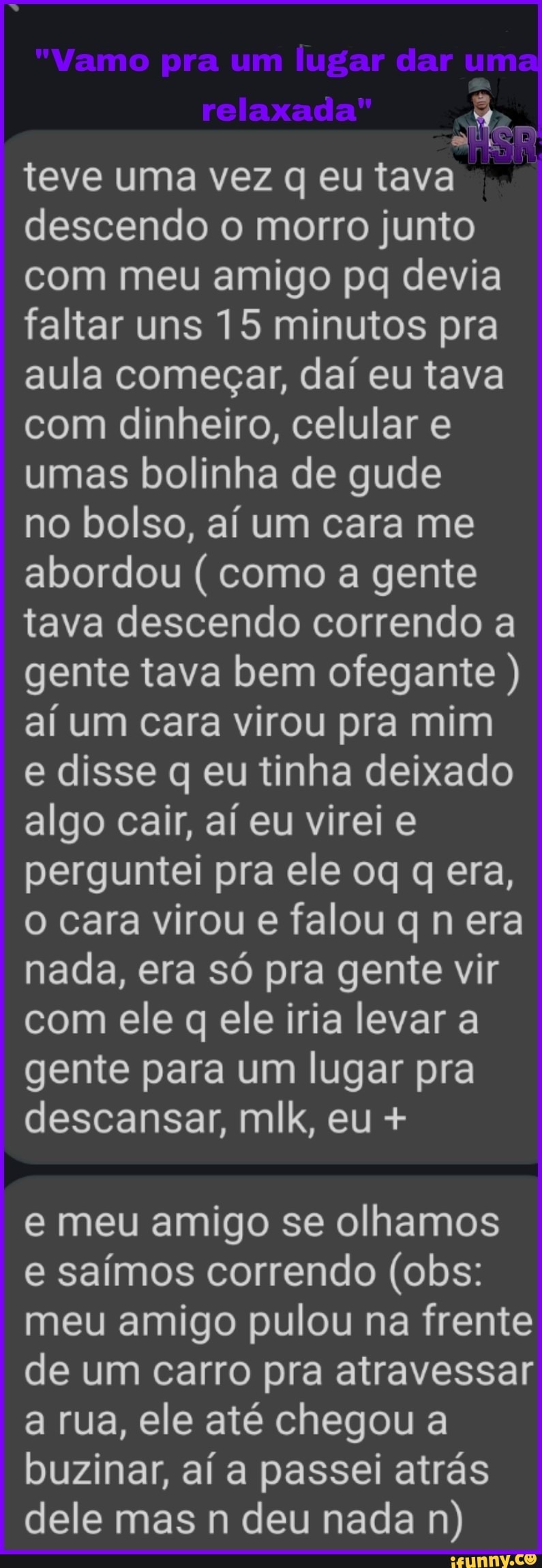 "Vamo pra um lugar dar um
relaxada"
ca
teve uma vez q eu tava descendo o morro junto com meu amigo pq devia faltar uns 15 minutos pra aula começar, daí eu tava com dinheiro, celular e umas bolinha de gude
no bolso, aí um cara me abordou ( como a gente tava descendo correndo a gente tava bem ofegante ) aí um cara virou pra mim e disse q eu tinha deixado
algo cair, aí eu virei e perguntei pra ele oq q era, o cara virou e falou q n era nada, era só pra gente vir com ele q ele iria levar a gente para um lugar pra descansar, mlk, eu +
e meu amigo se olhamos
e saímos correndo (obs: meu amigo pulou na frente de um carro pra atravessar a rua, ele até chegou a buzinar, aí a passei atrás dele mas n deu nada n)