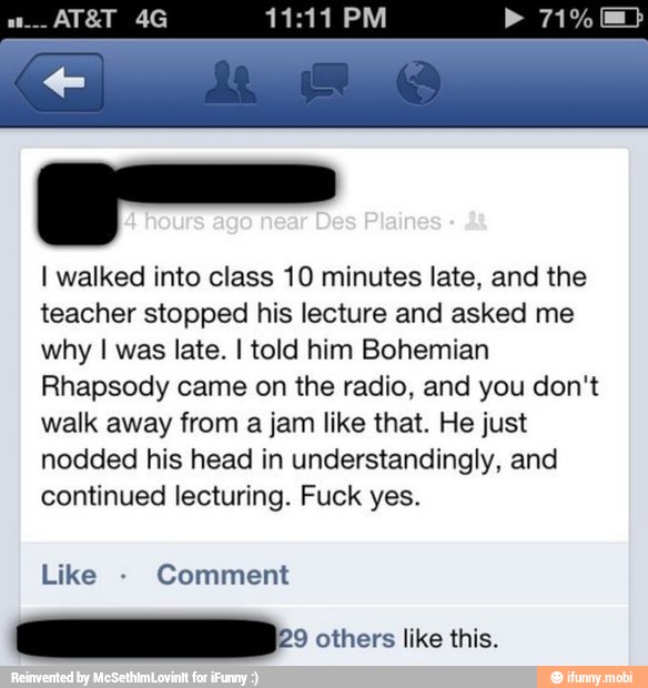 ger
I walked into class 10 minutes late, and the
teacher stopped his lecture and asked me
why I was late. I told him Bohemian
Rhapsody came on the radio, and you don't
walk away from a jam like that. He just
nodded his head in understandingly, and
continued lecturing. Fuck yes.
Like Comment
aD: others like this.