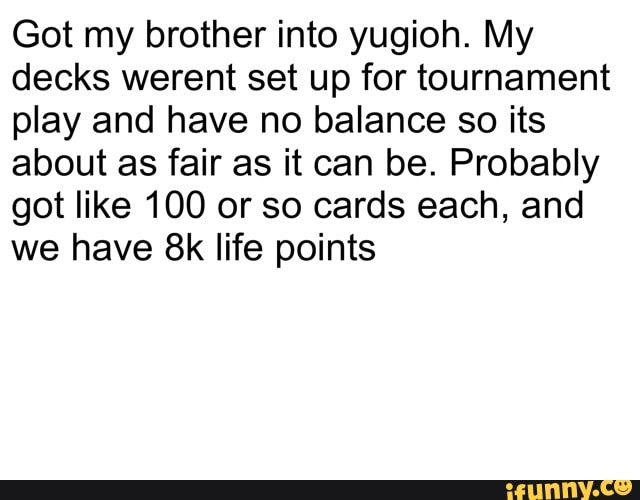 Got my brother into yugioh. My decks werent set up for tournament play and have no balance so its about as fair as it can be. Probably got like 100 or so cards each, and we have life points
