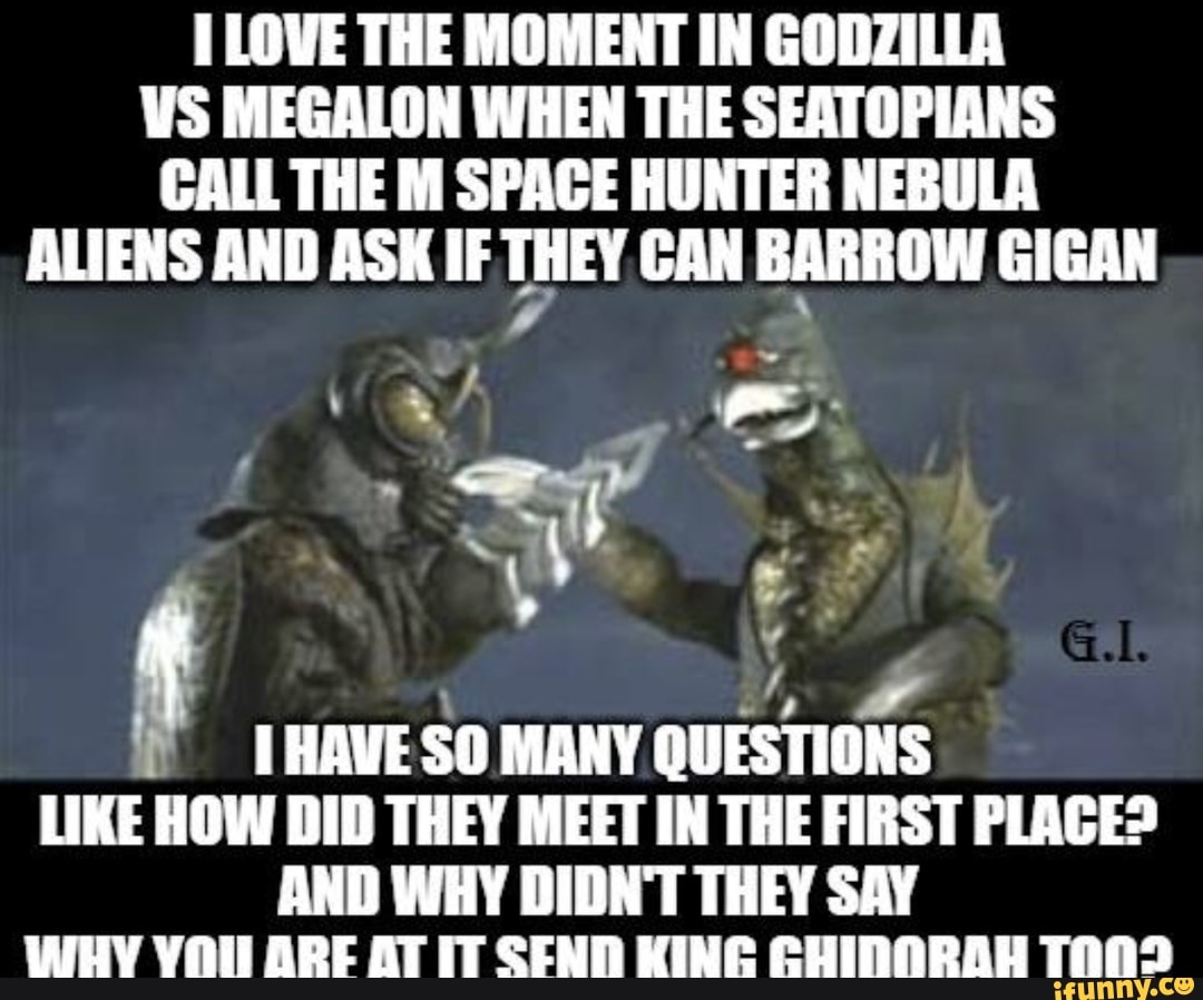 LOWE THE MOMENT IN GODZILLA WS MEGALON WHEN THE SEATOPIANS CALL THE M SPACE HUNTER NEBULA ALIENS AND ASK IF THEY CAN BARROW GIGAN
~ \ ff
HAVE SO MANY Cw QUESTIONS HAVE SO MANY QUESTIONS LIKE HOW DID THEY MEET IN THE FIRST PLAGE?
AND WHY DIDN'T THEY SAY Wy VOll ARE AT IT TAND