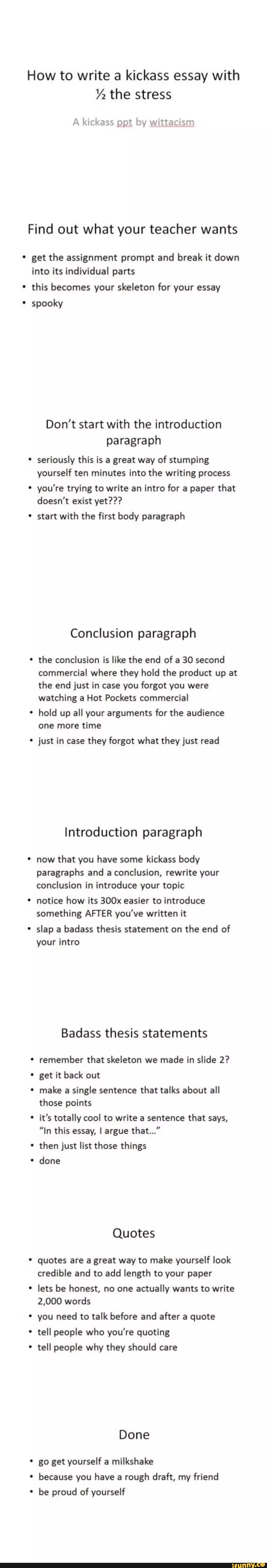 How to write a kickass essay with
1/z the stress
A kickass ppt by wittacnsm
Find out what your teacher wants
get the assignment prompt and break it down
into its individual parts
this becomes your skeleton for your essay
spooky
Don’t start with the introduction
paragraph
'
seriously this is a great way of stumping
yourself ten minutes into the writing process
'
you're trying to write an intro for a paper that
doesn't exist yet???
' start with the first body paragraph