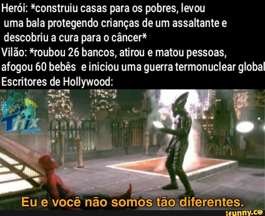 Herói: *construiu casas para os pobres, levou uma bala protegendo crianças de um assaltante e descobriu a cura para o câncer*
Vilão: *roubou 26 bancos, atirou e matou pessoas, afogou 60 bebês e iniciou uma guerra termonuclear global
Escritores de Hollywood:
ma
Eu e você não somos tão diferentes.