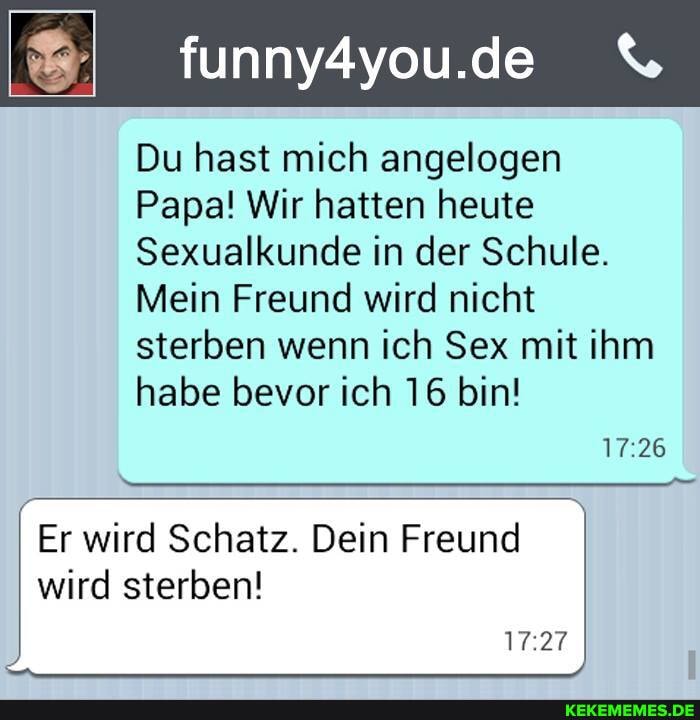 funny4you.de
Du hast mich angelogen
Papa! Wir hatten heute
Sexualkunde in der Schule.
Mein Freund wird nicht sterben wenn ich Sex mit ihm habe bevor ich 16 bin!
17 26
1727
Er wird Schatz. Dein Freund wird sterben!