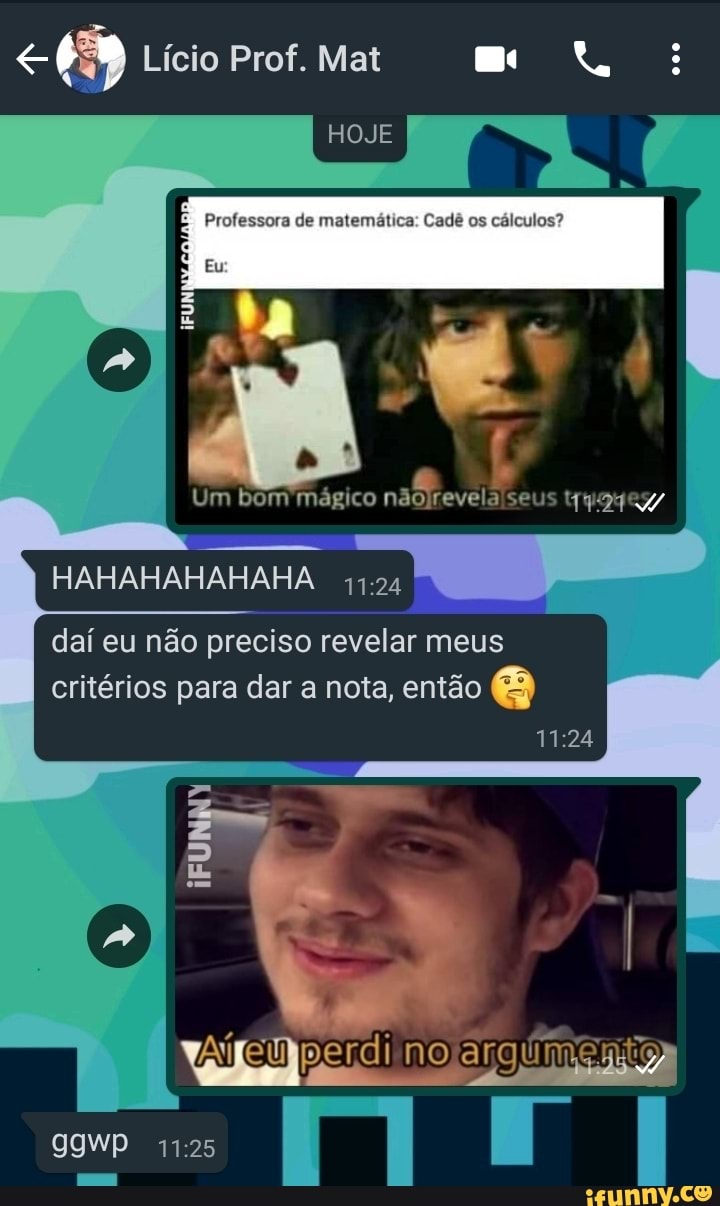 Lício Prof. Mat
HOJE
Professora de matemática: Cadê os cálculos?
HAHAHAHAHAHA.
Um bom'mágico nãojrevelalseus
daí eu não preciso revelar meus critérios para dar a nota, então é
no
9IWP