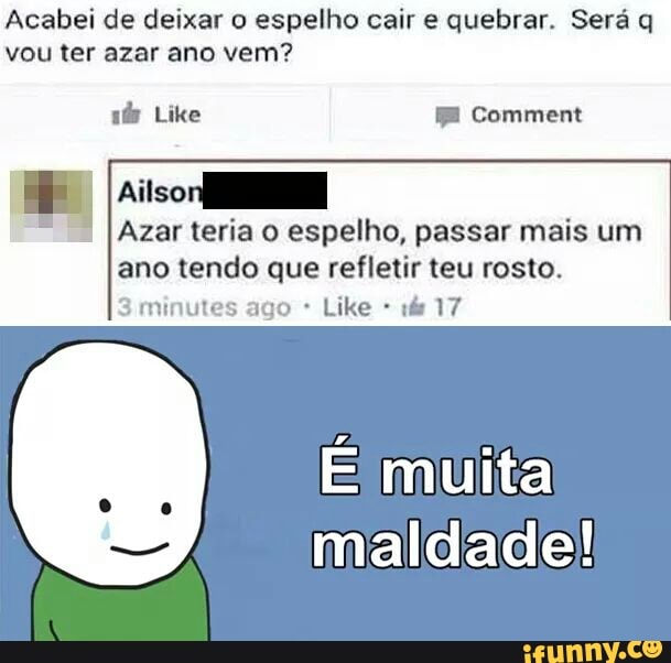 Acabei de deixar espelho cair quebrar. Será q
vou ter azar ano vem?
I Ailsor
À
Azar teria o espelho, passar mais um
ano tendo que refletir teu rosto.
3 minutes ago É muita
maldade!