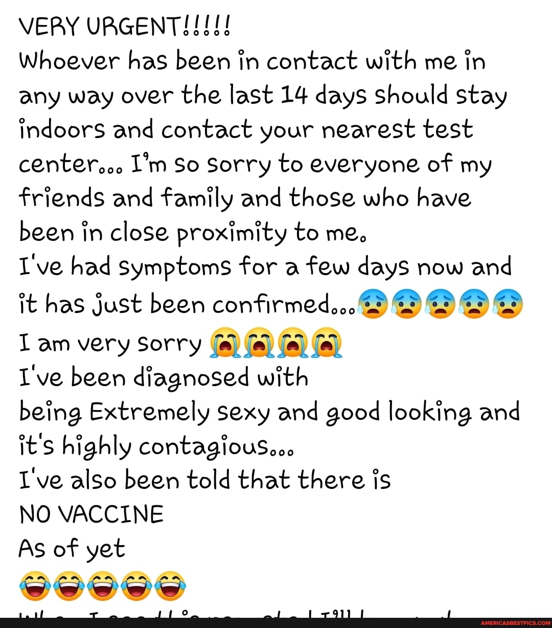 VERY URGENT!!!
Whoever has been in contact with me in any way over the last 14 days Should stay indoors and contact your nearest test center... I'm So Sorry to everyone of my friends and family and those who have been in close proximity to me.
I've had symptoms for a few days now and
it has just been confirmed.
am very Sorry
I've been diagnosed with
being Extremely sexy and good looking and it's highly contagiouS...
I've also been told that there is
rr...
NO VACCINE
As of yet