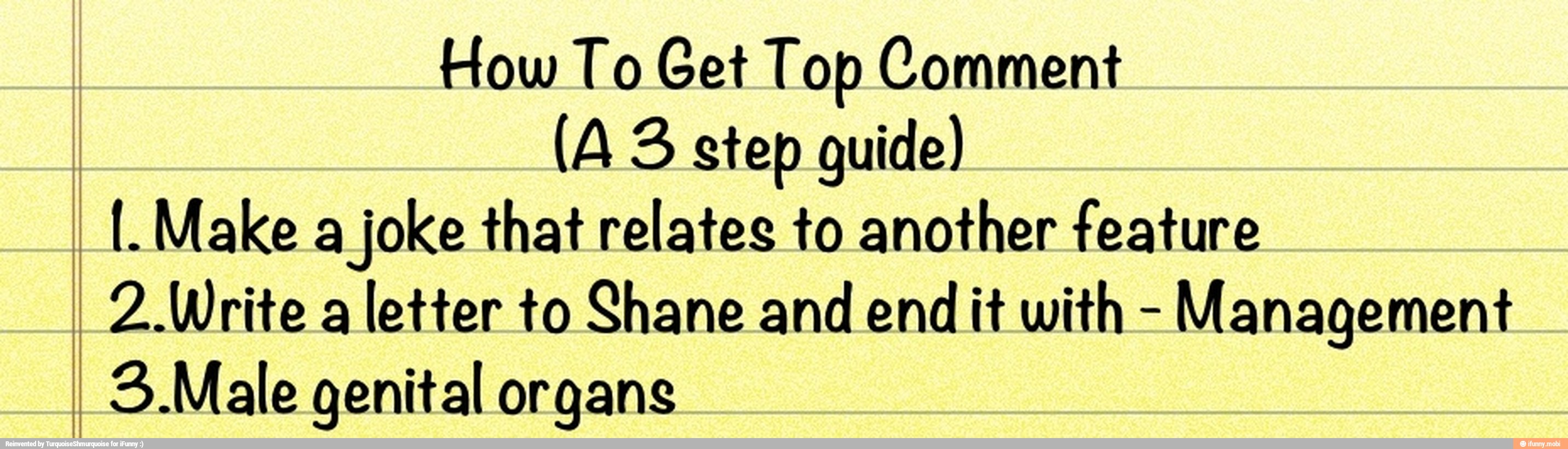 How To Get Top Comment
(A 3 step guide)
II. Make a
joke that relates to another feature
I 2 Write a
letter to Shane and end
it with
Management
I 3. Male genital organs