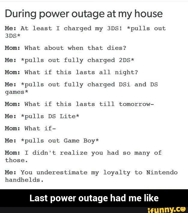 During power outage at my house
Me: At least I charged my BDS! *pulls out
305x
Mom: What about when that dies?
He: *pulls out fully charged 205x
Mom: What if this lasts all night?
Me: *pulls out fully charged 051 and Ds
games*
Mom: What if this lasts till tomorrow-
Me: *pulls DS Lite*
Mom: what if-
Me: *pulls out Game Boy*
Mom: I didn't realize you had so many of
those.
Me: You underestimate my loyalty to Nintendo
handhelds.
st power outage had me like - Last power outage had me like