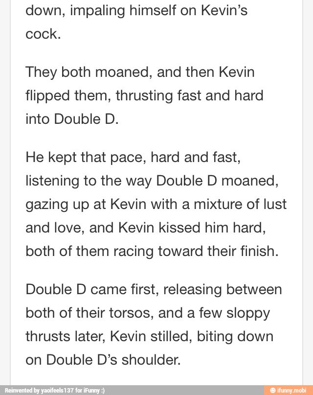 down, impaling himself on Kevin's
cock.
They both moaned, and then Kevin
flipped them, thrusting fast and hard
into Double D.
He kept that pace, hard and fast,
listening to the way Double D moaned,
gazing up at Kevin with a mixture of lust
and love, and Kevin kissed him hard,
both of them racing toward their finish.
Double D came first, releasing between
both of their torsos, and a few sloppy
thrusts later, Kevin stilled, biting down
on Double D's shoulder.
