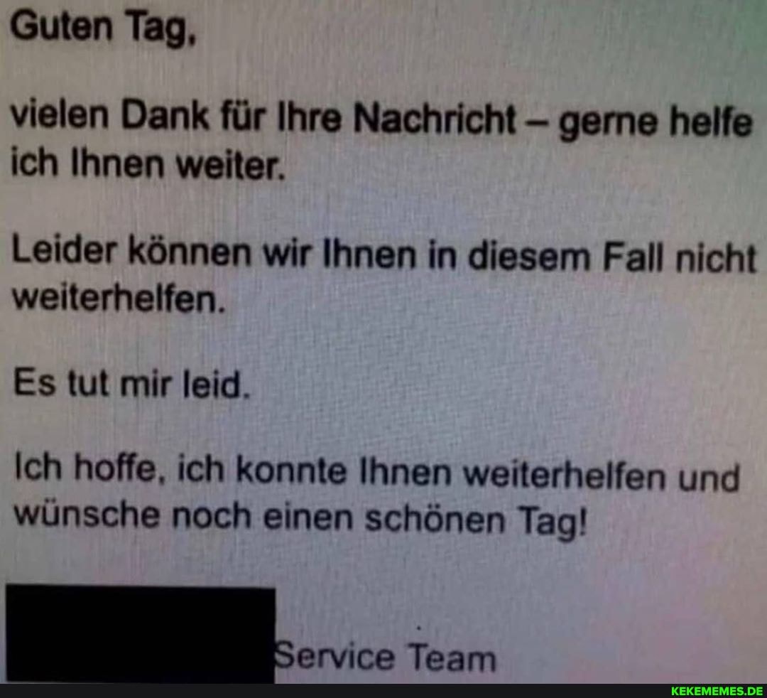 Guten Tag,
vielen Dank für Ihre Nachricht gerne helfe ich Ihnen weiter.
Leider können wir Ihnen in diesem Fall nicht weiterhelfen.
Es tut mir leid.
Ich hoffe, ich konnte Ihnen weiterhelfen und wünsche noch einen schönen Tag!
Team