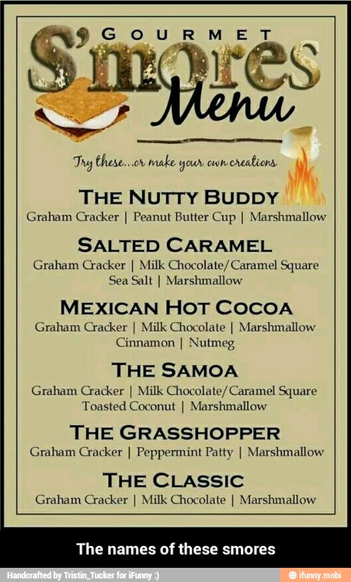 Try these...or make your crealiona
THE NUTTY BUDDY
Graham Cracker I Peanut Butter Cup I Marshmallow
SALTED CARAMEL
Graham Cracker I Milk Chocolate/Caramel Square
Sea Salt I Marshmallow
MEXICAN HOT COCOA
Graham Cracker I Milk Chocolate I Marshmallow
Cinnamon I Nutmeg
THE SAMOA
Graham Cracker I Milk Chocolate/Caramel Square
Toasted Coconut I Marshmallow
THE GRASSHOPPER
Graham Cracker I Peppermint Patty I Marshmallow
THE CLASSIC
Graham Cracker I Milk Chocolate I Marshmallow
The names of these smores - The names of these smores