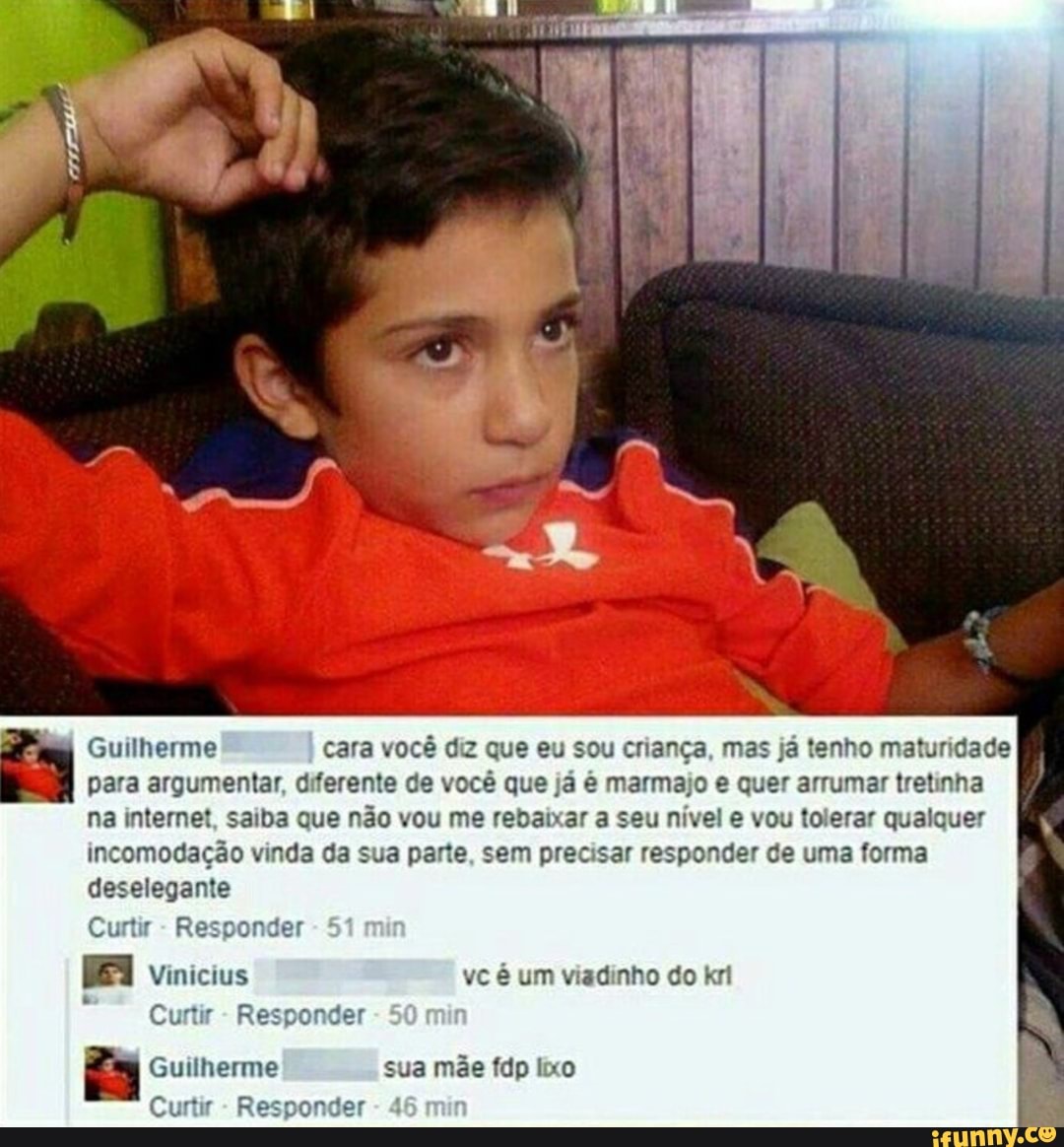 Guilherme cara você diz que eu sou criança, mas já tenho maturidade
para argumentar, diferente de você que já é marmajo e quer arrumar tretinha
na internet, saiba que não vou me rebaixar a seu nível e vou tolerar qualquer
incomodação vinda da sua parte, sem precisar responder de uma forma
deselegante
Curtir
Responder
E
Curtir
Responder
za Guilherme sua mãe fdp lixo
Curtir
Responder