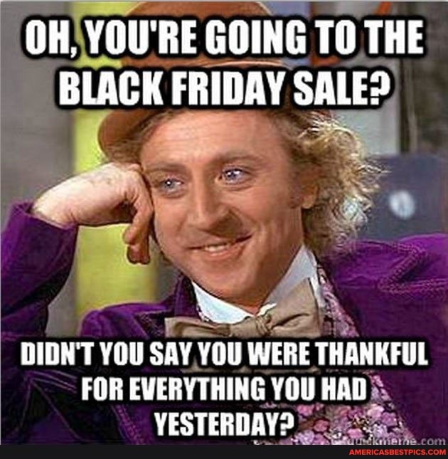 OH, YOU'RE GOING TO THE BLACK FRIDAY SALE?
DIDN'T YOU SAY YOU WERE THANKFUL FOR EVERYTHING YOU HAG YESTERDAY?