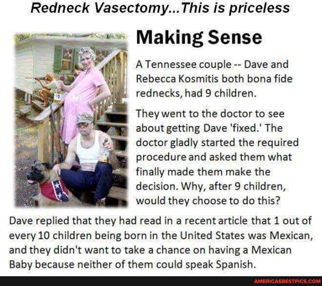Redneck Vasectomy:.: This is priceless
Making Sense
A Tennessee couple Dave and
Rebecca Kosmitis both bone fide rednecks, had 9 children.
They went to the doctor to see about getting Dave 'fixed.' The doctor gladly started the required procedure and asked them what finally made them make the decision. Why, after 9 children, would they choose to do this?
Dave replied that they had read in a recent article that 1 out of every 10 children being born in the United States was Mexican,
and they didn't want to take a chance on having a Mexican
Rahu herace neither at them criild enact SCnanich