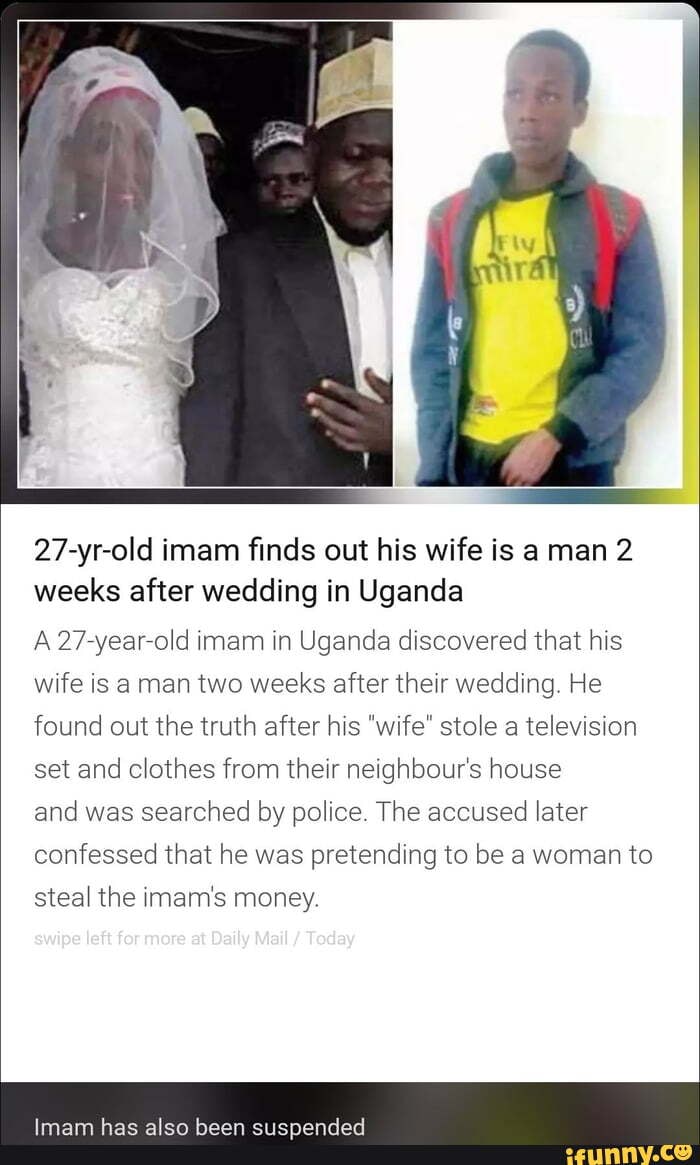 27-yr-old imam finds out his wife is a man 2
weeks after wedding in Uganda
A 27-year-old imam in Uganda discovered that his
wife is a man two weeks after their wedding. He
found out the truth after his "wife" stole a television
set and clothes from their neighbour's house
and was
searched by police. The accused
later
confessed that he was pretending to be a woman to
steal the imam's money.