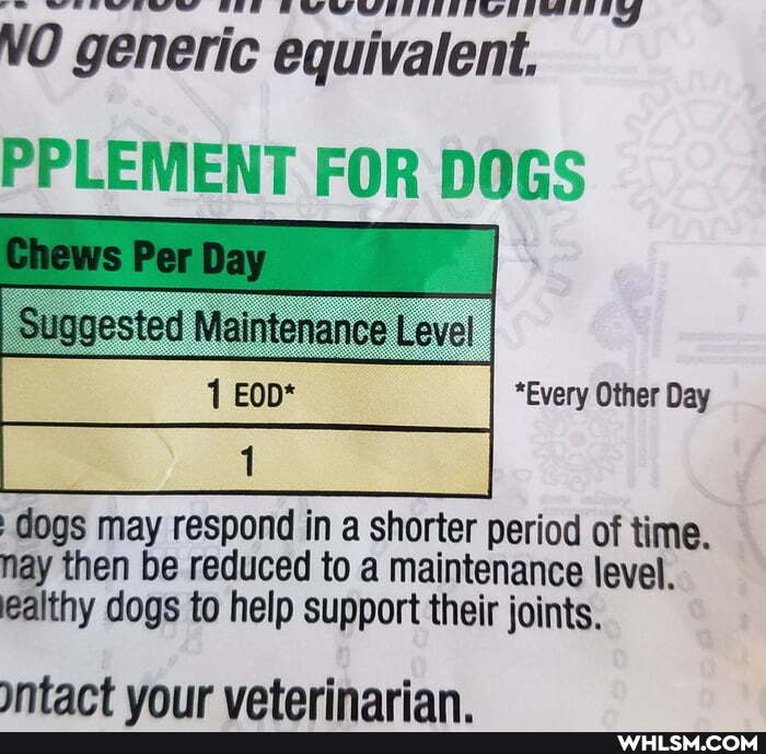 NO generic equivalent.
PPLEMENT FOR DOGS
*Every Other Day
dogs may respond ina shorter period of time.
nay then be reduced to a maintenance level.
ealthy dogs to help support their joints.
tact vour vaterinarian