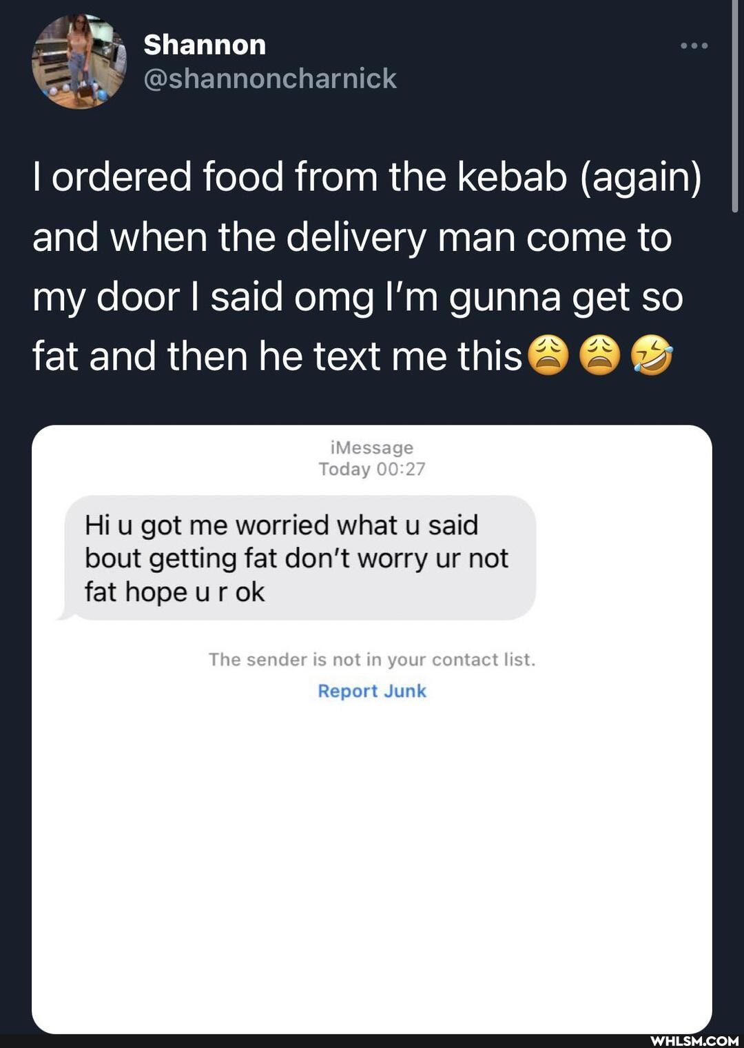 Shannon
I ordered food from the kebab (again) and when the delivery man come to my door I said omg I'm gunna get so fat and then he text me this
iMessage
Today
Hi u got me worried what u said bout getting fat don't worry ur not fat hope ur ok
The sender is not in your contact list.
Report Junk