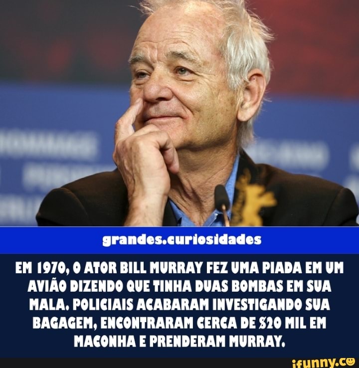grandes.curiosidades
EM 1970, ATOR BILL MURRAY FEZ UMA PIADA EM UM AVIÃO DIZENDO QUE TINHA DUAS BOMBAS EM SUA MALA, POLICIAIS ACABARAM INVESTIGANDO SUA
BAGAGEM, ENCONTRARAM CERCA DE $20 MIL EM MACONHA E PRENDERAM MURRAY,